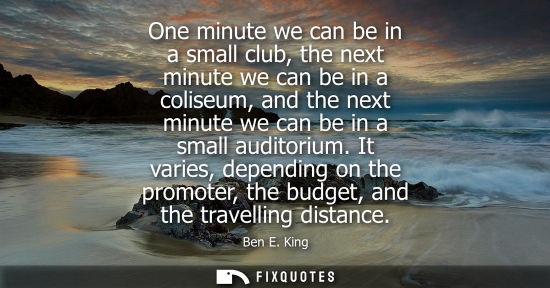 Small: One minute we can be in a small club, the next minute we can be in a coliseum, and the next minute we c