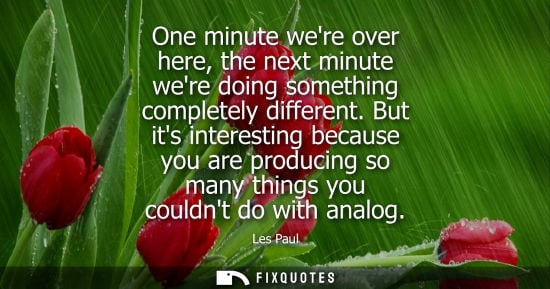 Small: One minute were over here, the next minute were doing something completely different. But its interesti