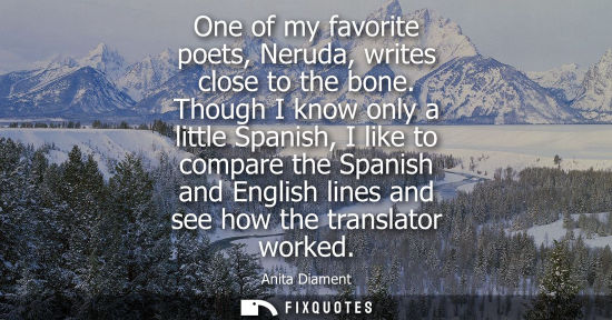 Small: One of my favorite poets, Neruda, writes close to the bone. Though I know only a little Spanish, I like