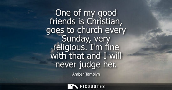 Small: One of my good friends is Christian, goes to church every Sunday, very religious. Im fine with that and