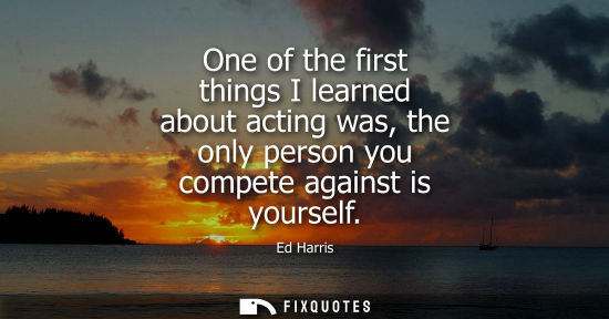 Small: One of the first things I learned about acting was, the only person you compete against is yourself