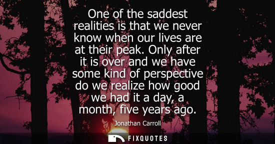 Small: One of the saddest realities is that we never know when our lives are at their peak. Only after it is o