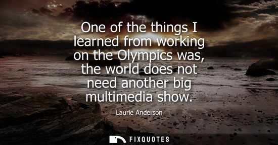 Small: One of the things I learned from working on the Olympics was, the world does not need another big multi
