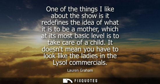 Small: One of the things I like about the show is it redefines the idea of what it is to be a mother, which at