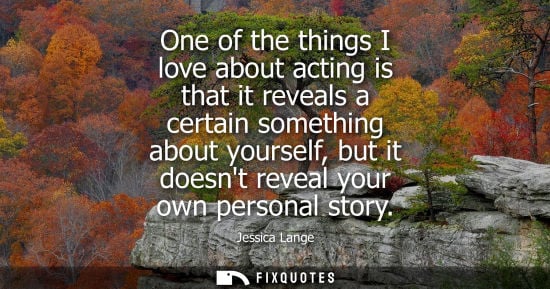 Small: One of the things I love about acting is that it reveals a certain something about yourself, but it doe