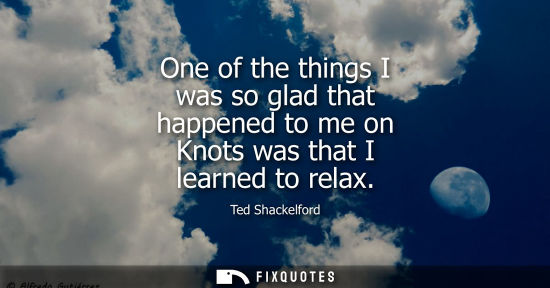 Small: One of the things I was so glad that happened to me on Knots was that I learned to relax