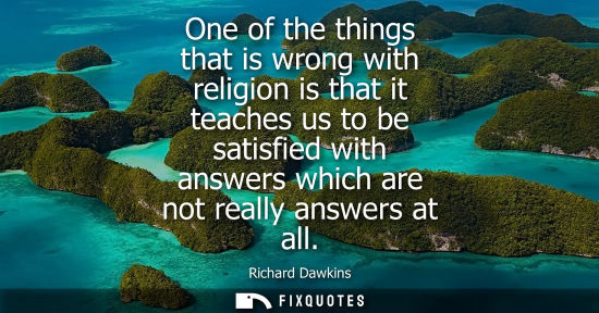 Small: One of the things that is wrong with religion is that it teaches us to be satisfied with answers which 