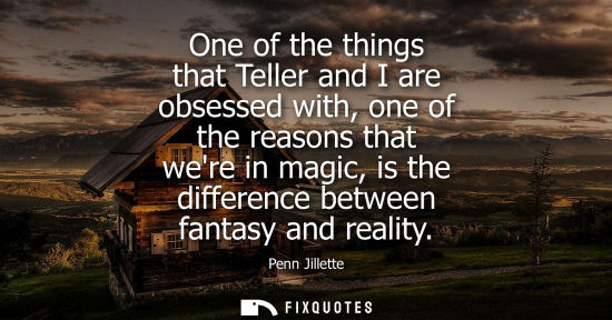 Small: One of the things that Teller and I are obsessed with, one of the reasons that were in magic, is the differenc