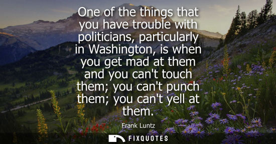 Small: One of the things that you have trouble with politicians, particularly in Washington, is when you get m