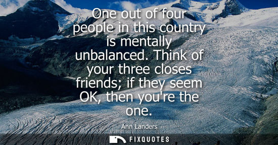 Small: One out of four people in this country is mentally unbalanced. Think of your three closes friends if th
