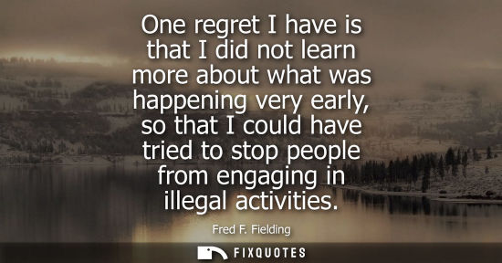 Small: One regret I have is that I did not learn more about what was happening very early, so that I could hav