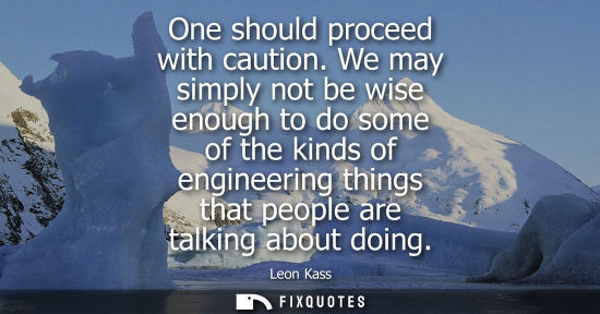 Small: One should proceed with caution. We may simply not be wise enough to do some of the kinds of engineerin
