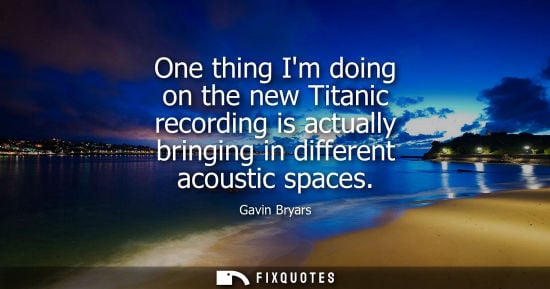 Small: One thing Im doing on the new Titanic recording is actually bringing in different acoustic spaces