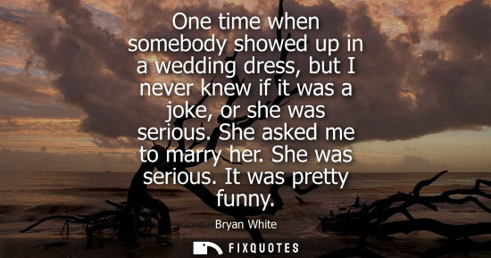 Small: One time when somebody showed up in a wedding dress, but I never knew if it was a joke, or she was seri