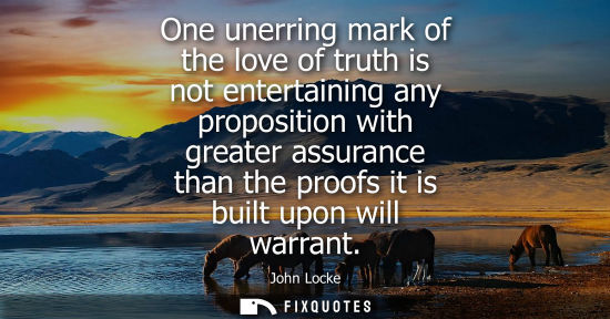Small: One unerring mark of the love of truth is not entertaining any proposition with greater assurance than 