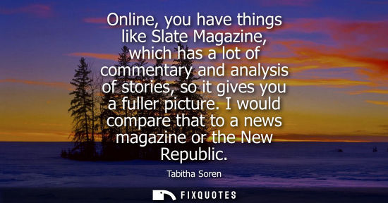Small: Online, you have things like Slate Magazine, which has a lot of commentary and analysis of stories, so 