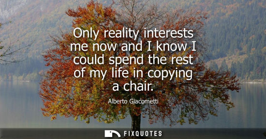 Small: Only reality interests me now and I know I could spend the rest of my life in copying a chair