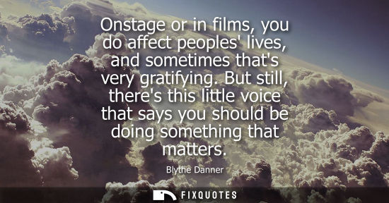 Small: Onstage or in films, you do affect peoples lives, and sometimes thats very gratifying. But still, there