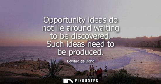 Small: Opportunity ideas do not lie around waiting to be discovered. Such ideas need to be produced