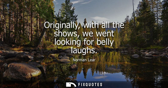 Small: Originally, with all the shows, we went looking for belly laughs