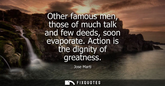 Small: Other famous men, those of much talk and few deeds, soon evaporate. Action is the dignity of greatness