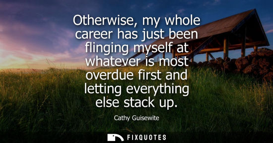 Small: Otherwise, my whole career has just been flinging myself at whatever is most overdue first and letting 