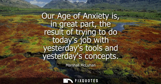 Small: Our Age of Anxiety is, in great part, the result of trying to do todays job with yesterdays tools and y