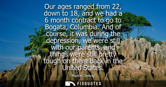 Small: Our ages ranged from 22, down to 18, and we had a 6 month contract to go to Bogata, Columbia. And of co