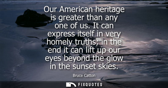 Small: Our American heritage is greater than any one of us. It can express itself in very homely truths in the