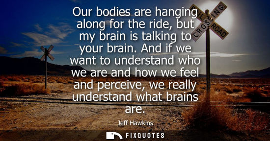 Small: Our bodies are hanging along for the ride, but my brain is talking to your brain. And if we want to und