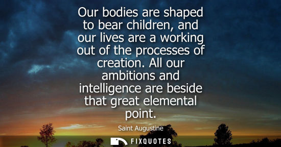 Small: Our bodies are shaped to bear children, and our lives are a working out of the processes of creation.
