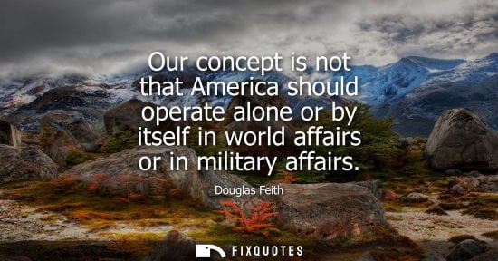 Small: Our concept is not that America should operate alone or by itself in world affairs or in military affai