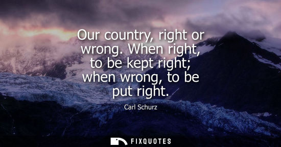 Small: Our country, right or wrong. When right, to be kept right when wrong, to be put right