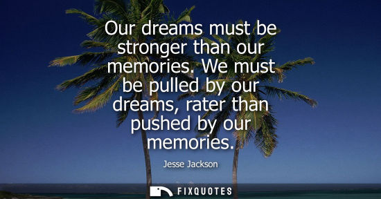 Small: Our dreams must be stronger than our memories. We must be pulled by our dreams, rater than pushed by our memor
