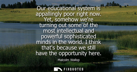 Small: Our educational system is appallingly poor right now. Yet, somehow were turning out some of the most in