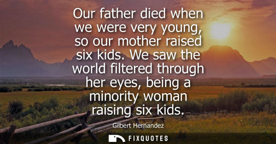 Small: Our father died when we were very young, so our mother raised six kids. We saw the world filtered through her 