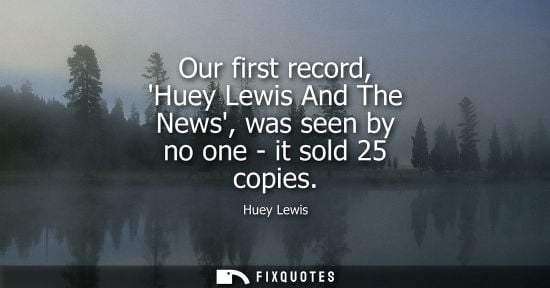 Small: Our first record, Huey Lewis And The News, was seen by no one - it sold 25 copies