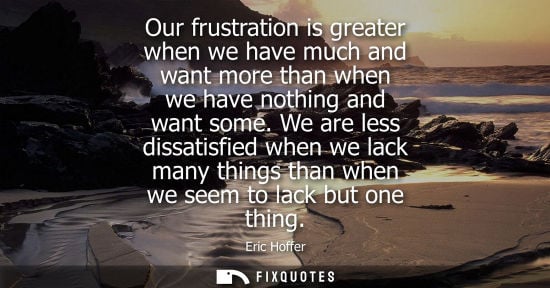 Small: Our frustration is greater when we have much and want more than when we have nothing and want some. We are les