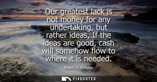 Small: Our greatest lack is not money for any undertaking, but rather ideas, If the ideas are good, cash will 