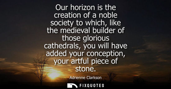 Small: Our horizon is the creation of a noble society to which, like the medieval builder of those glorious ca