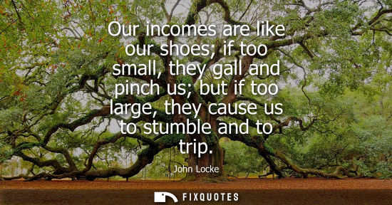 Small: Our incomes are like our shoes if too small, they gall and pinch us but if too large, they cause us to 
