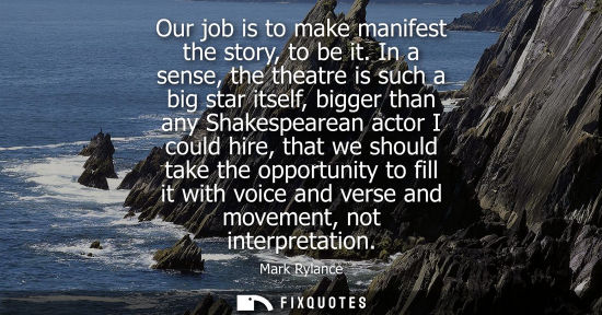 Small: Our job is to make manifest the story, to be it. In a sense, the theatre is such a big star itself, big