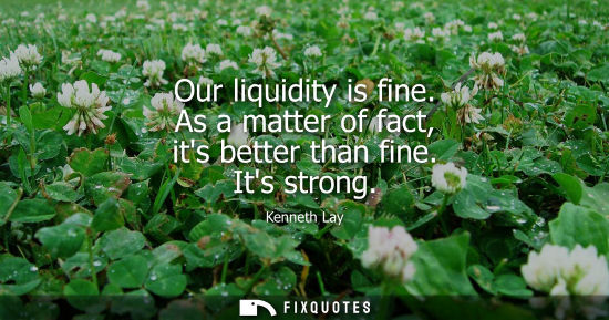 Small: Our liquidity is fine. As a matter of fact, its better than fine. Its strong