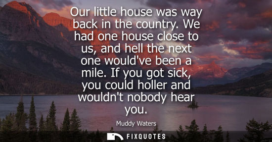 Small: Our little house was way back in the country. We had one house close to us, and hell the next one wouldve been