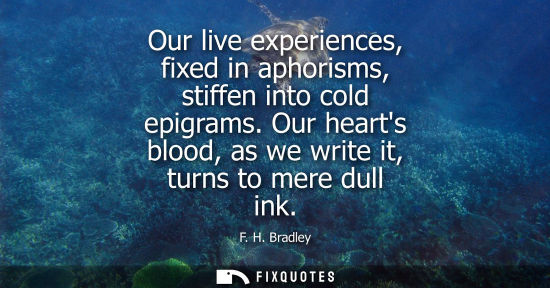 Small: Our live experiences, fixed in aphorisms, stiffen into cold epigrams. Our hearts blood, as we write it,