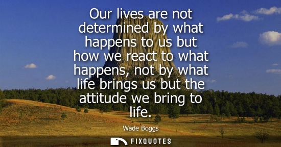 Small: Our lives are not determined by what happens to us but how we react to what happens, not by what life b