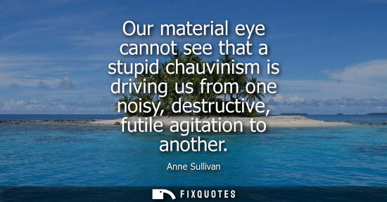 Small: Our material eye cannot see that a stupid chauvinism is driving us from one noisy, destructive, futile 
