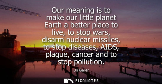 Small: Our meaning is to make our little planet Earth a better place to live, to stop wars, disarm nuclear mis
