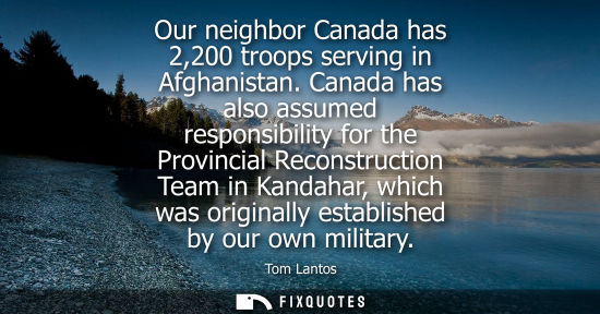 Small: Our neighbor Canada has 2,200 troops serving in Afghanistan. Canada has also assumed responsibility for