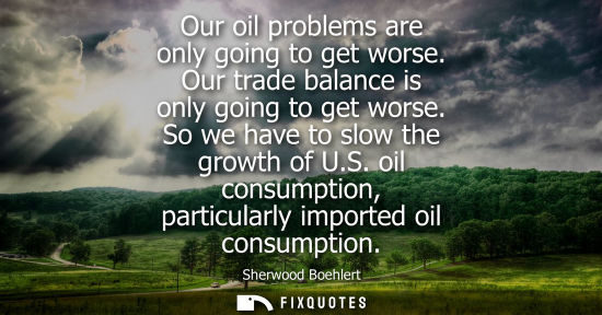 Small: Our oil problems are only going to get worse. Our trade balance is only going to get worse. So we have 